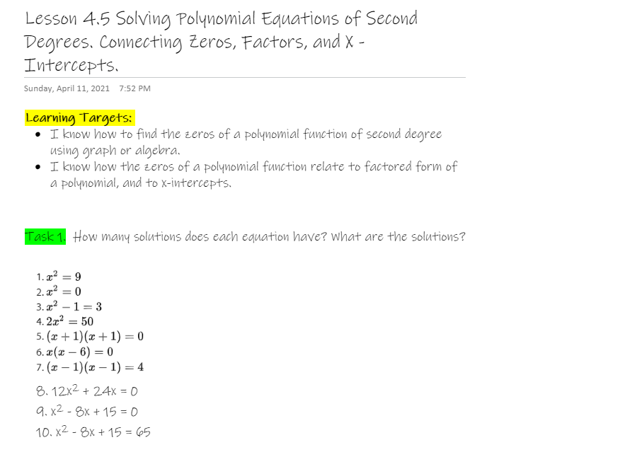 Lesson 4.5 Solving Polynomial Equations of Second
Degrees. Connecting Zeros, Factors, and X -
Intercepts.
Sunday, April 11, 2021 7:52 PM
Learning Targets:
• I know how to find the zeros of a polynomial function of second degree
using graph or algebra.
I know how the zeros of a polynomial function relate to factored form of
a polynomial, and to x-intercepts.
Task 1. How many solutions does each equation have? what are the solutions?
1. 22
2. x²
3. x2 – 1 = 3
9
%D
%3D
4. 2x2
5. (x + 1)(x + 1) = 0
6. 2 (х — 6) — 0
7. (х — 1)(ӕ — 1) — 4
50
8. 12x2 + 24x = 0
9. x2 - 8x + 15 = 0
10. x2 - 8x + 15 = 65
