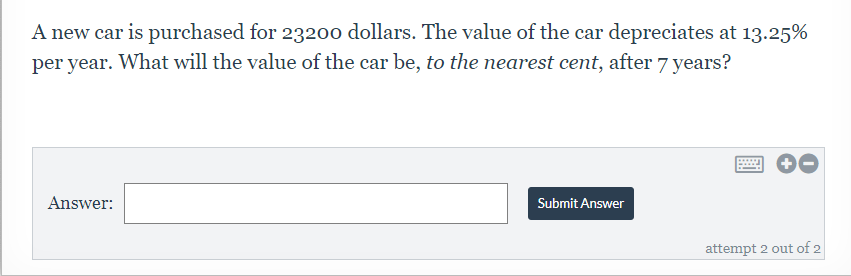 A new car is purchased for 23200 dollars. The value of the car depreciates at 13.25%
per year. What will the value of the car be, to the nearest cent, after 7 years?
Answer:
Submit Answer
attempt 2 out of 2
