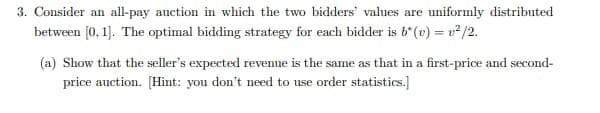 3. Consider an all-pay auction in which the two bidders' values are uniformly distributed
between [0, 1]. The optimal bidding strategy for each bidder is b' (v) = v/2.
(a) Show that the seller's expected revenne is the same as that in a first-price and second-
price auction. [Hint: you don't need to use order statistics.]
