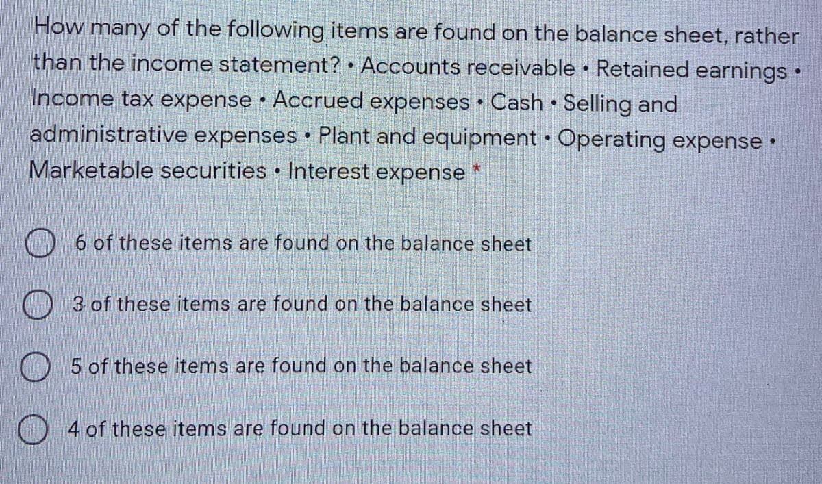 How many of the following items are found on the balance sheet, rather
than the income statement? • Accounts receivable • Retained earnings•
Income tax expense • Accrued expenses Cash Selling and
administrative expenses Plant and equipment • Operating expense •
Marketable securities • Interest expense *
6 of these items are found on the balance sheet
3 of these items are found on the balance sheet
5 of these items are found on the balance sheet
O 4 of these items are found on the balance sheet

