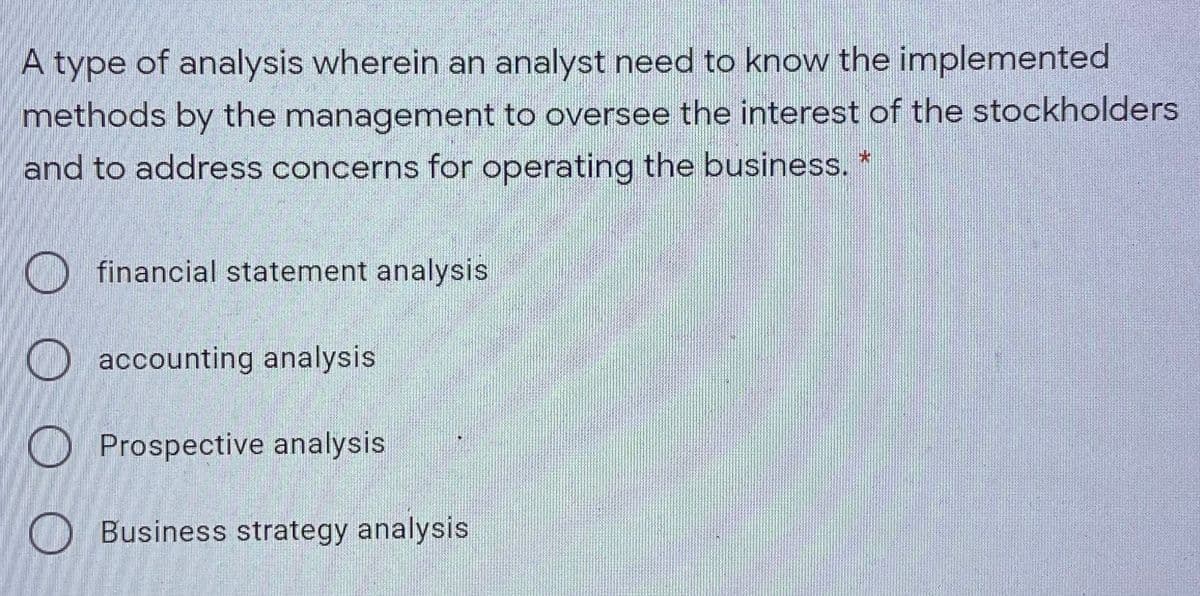 A type of analysis wherein an analyst need to know the implemented
methods by the management to oversee the interest of the stockholders
and to address concerns for operating the business.
O financial statement analysis
O accounting analysis
O Prospective analysis
O Business strategy analysis
