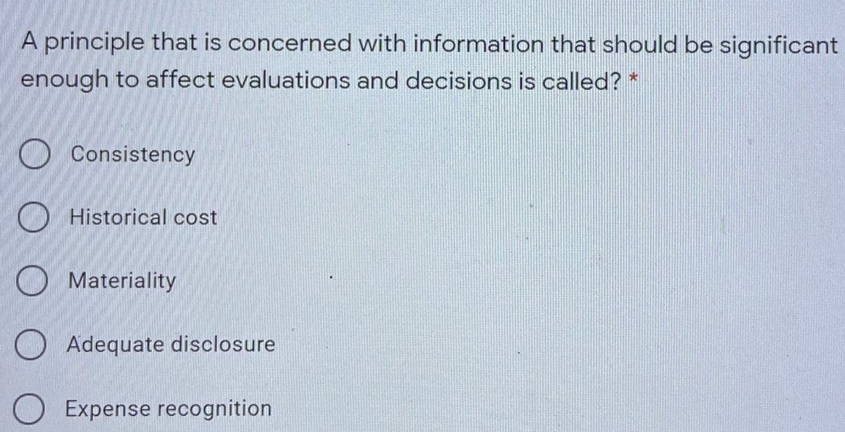 A principle that is concerned with information that should be significant
enough to affect evaluations and decisions is called? *
O Consistency
O Historical cost
O Materiality
O Adequate disclosure
Expense recognition
