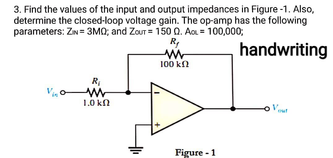 3. Find the values of the input and output impedances in Figure -1. Also,
determine the closed-loop voltage gain. The op-amp has the following
parameters: ZIN = 3MQ; and ZoUT = 150 Q. AOL = 100,000;
%3D
R,
handwriting
100 kN
R;
Vin o
1.0 kN
o Vout
Figure - 1
