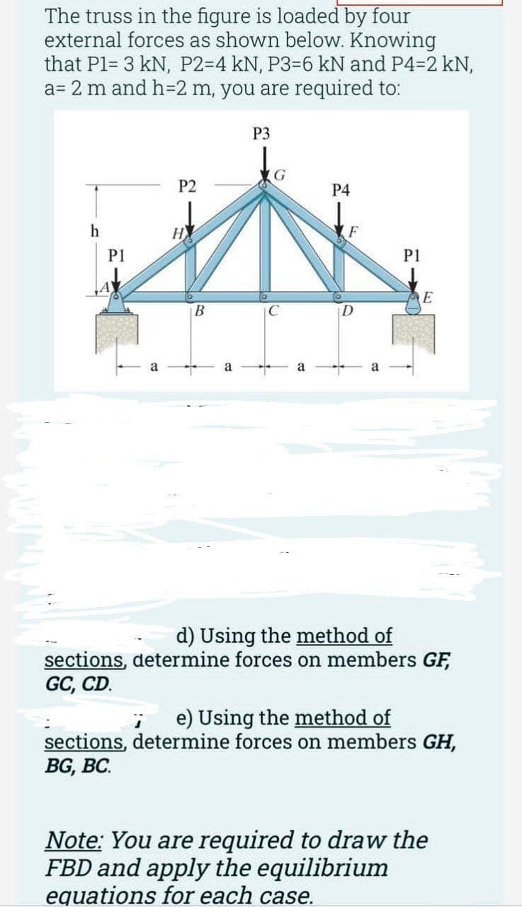 The truss in the figure is loaded by four
external forces as shown below. Knowing
that P1= 3 kN, P2-4 kN, P3-6 kN and P4-2 kN,
a= 2 m and h=2 m, you are required to:
h
P1
P2
НУ
B
a
P3
C
a
P4
F
P1
E
d) Using the method of
sections, determine forces on members GF,
GC, CD.
j e) Using the method of
sections, determine forces on members GH,
BG, BC.
Note: You are required to draw the
FBD and apply the equilibrium
equations for each case.