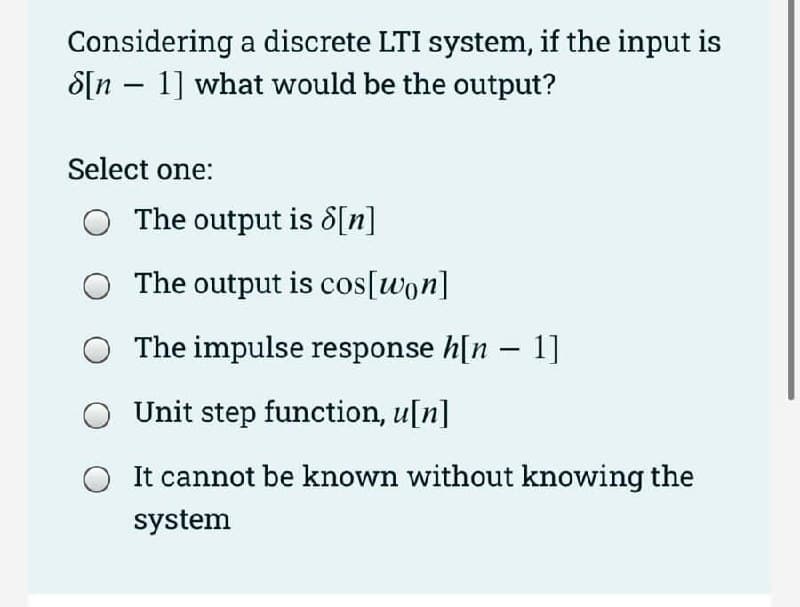 Considering a discrete LTI system, if the input is
8[n 1] what would be the output?
-
Select one:
The output is [n]
The output is cos[won]
The impulse response h[n 1]
Unit step function, u[n]
It cannot be known without knowing the
system
-