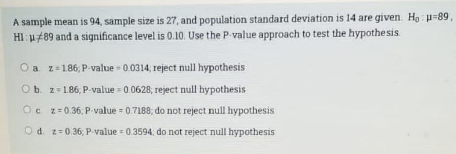A sample mean is 94, sample size is 27, and population standard deviation is 14 are given. Ho: p=89,
Hl: μ#89 and a significance level is 0.10. Use the P-value approach to test the hypothesis.
O a z=186; P-value = 0.0314; reject null hypothesis
O b. z 186, P-value = 0.0628; reject null hypothesis
O c. z=0.36; P-value = 0.7188, do not reject null hypothesis
Od. z=0.36, P-value = 0.3594; do not reject null hypothesis