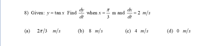 dy
8) Given: y= tan x Find
dt
dx
when x =" m and
dt
= 2 m/s
3
(a)
27/3 m/s
(b) 8 m/s
(c) 4 m/s
(d) 0 m/s

