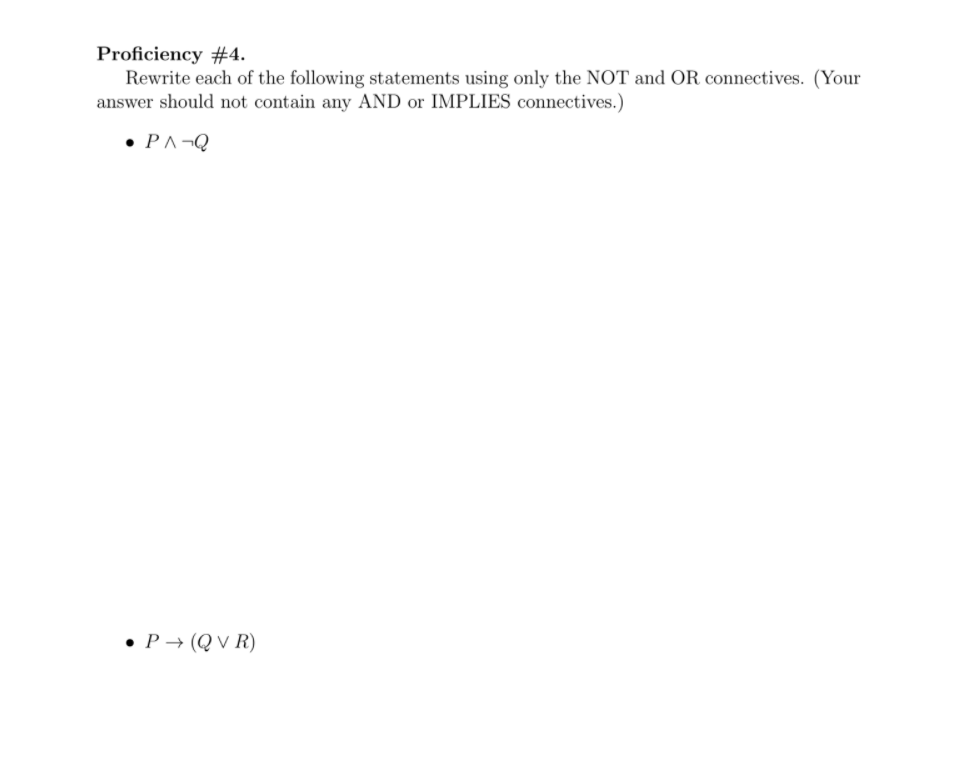 Proficiency #4.
Rewrite each of the following statements using only the NOT and OR connectives. (Your
answer should not contain any AND or IMPLIES connectives.)
• PA¬Q
• P → (Q V R)
