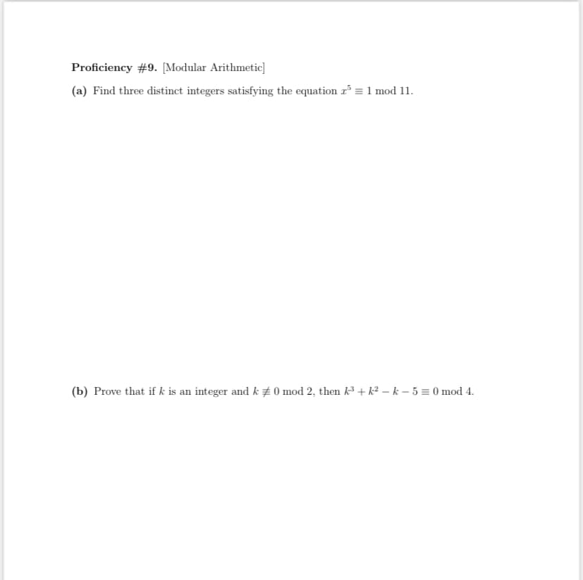 Proficiency #9. [Modular Arithmetic]
(a) Find three distinct integers satisfying the equation r = 1 mod 11.
(b) Prove that if k is an integer and k # 0 mod 2, then k + k² – k – 5 = 0 mod 4.
