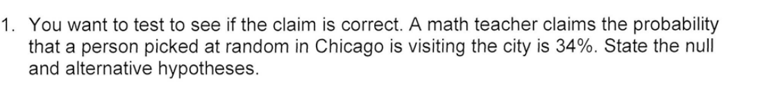 1. You want to test to see if the claim is correct. A math teacher claims the probability
that a person picked at random in Chicago is visiting the city is 34%. State the null
and alternative hypotheses.
