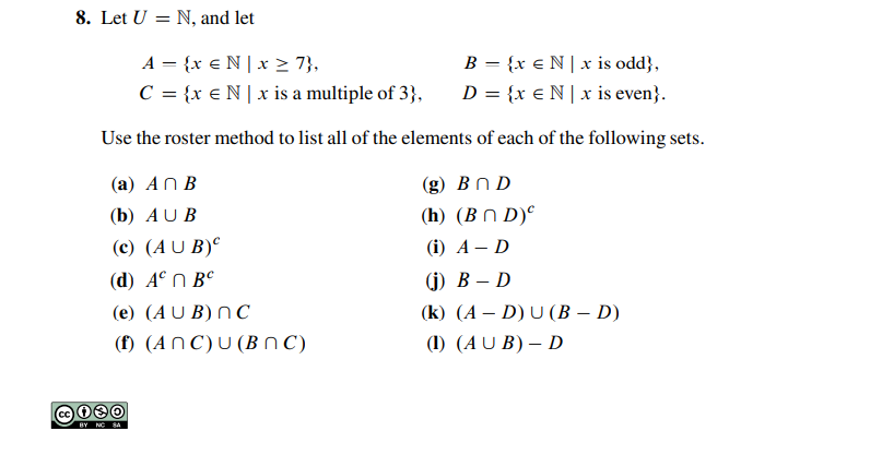 8. Let U = N, and let
A = {x €N|x > 7},
C = {x € N | x is a multiple of 3},
B = {x € N| x is odd},
D = {x €N| x is even}.
Use the roster method to list all of the elements of each of the following sets.
(а) АП В
(g) B n D
(b) AU B
(h) (B N D)°
(c) (A U B)°
(i) А— D
(d) A°N B°
() В — D
(e) (A U B) N C
(k) (A – D) U (B – D)
(f) (AN C)U (BN C)
(1) (AU B) – D
BY NC SA
