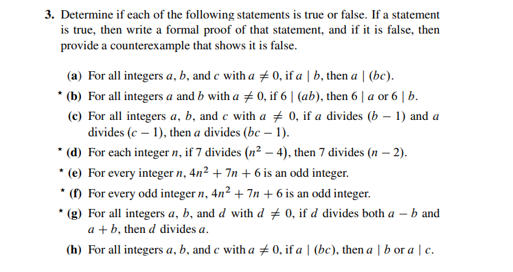 3. Determine if each of the following statements is true or false. If a statement
is true, then write a formal proof of that statement, and if it is false, then
provide a counterexample that shows it is false.
(a) For all integers a, b, and c with a # 0, if a | b, then a | (bc).
(b) For all integers a and b with a 0, if 6 | (ab), then 6 | a or 6 | b.
(c) For all integers a, b, and c with a + 0, if a divides (b – 1) and a
divides (c – 1), then a divides (bc – 1).
-
* (d) For each integer n, if 7 divides (n² – 4), then 7 divides (n – 2).
* (e) For every integer n, 4n2 + 7n + 6 is an odd integer.
(f) For every odd integer n, 4n2 + 7n + 6 is an odd integer.
* (g) For all integers a, b, and d with d + 0, if d divides both a – b and
a + b, then d divides a.
(h) For all integers a, b, and c with a + 0, if a | (bc), then a | b or a | c.
