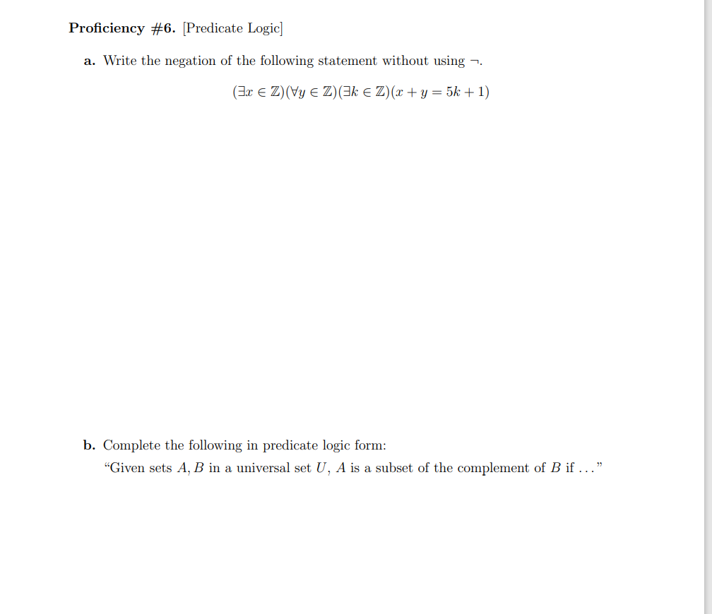 Proficiency #6. [Predicate Logic]
a. Write the negation of the following statement without using -.
(3x E Z)(Vy E Z)(3k E Z)(x + y = 5k + 1)
b. Complete the following in predicate logic form:
"Given sets A, B in a universal set U, A is a subset of the complement of B if ..."
