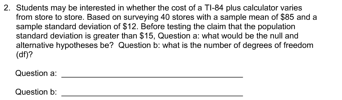 2. Students may be interested in whether the cost of a TI-84 plus calculator varies
from store to store. Based on surveying 40 stores with a sample mean of $85 and a
sample standard deviation of $12. Before testing the claim that the population
standard deviation is greater than $15, Question a: what would be the null and
alternative hypotheses be? Question b: what is the number of degrees of freedom
(df)?
Question a:
Question b:

