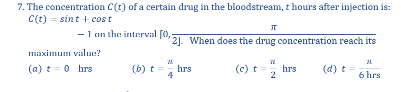 7. The concentration C(t) of a certain drug in the bloodstream, t hours after injection is:
C(t) = sint + cost
- 1 on the interval [0,;
' 2]. When does the drug concentration reach its
maximum value?
(a) t = 0 hrs
(b) t =- hrs
4
(c) t == hrs
(d) t =
6 hrs
