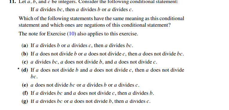 11. Let a, b, and e be integers. Consider the following conditional statement:
If a divides bc, then a divides b or a divides c.
Which of the following statements have the same meaning as this conditional
statement and which ones are negations of this conditional statement?
The note for Exercise (10) also applies to this exercise.
(a) If a divides b or a divides c, then a divides be.
(b) If a does not divide b or a does not divide c, then a does not divide bc.
(c) a divides be, a does not divide b, and a does not divide c.
* (d) If a does not divide b and a does not divide c, then a does not divide
bc.
(e) a does not divide bc or a divides b or a divides c.
(f) If a divides bc and a does not divide c, then a divides b.
(g) If a divides bc or a does not divide b, then a divides c.
