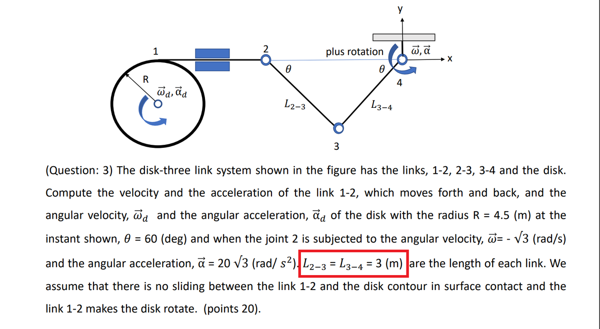 1
plus rotation
R
4
wa, da
'd,
L2-3
L3-4
3
(Question: 3) The disk-three link system shown in the figure has the links, 1-2, 2-3, 3-4 and the disk.
Compute the velocity and the acceleration of the link 1-2, which moves forth and back, and the
angular velocity, da and the angular acceleration, đa of the disk with the radius R
4.5 (m) at the
instant shown, 0 =
60 (deg) and when the joint 2 is subjected to the angular velocity, D= - V3 (rad/s)
and the angular acceleration, a = 20 v3 (rad/ s2), L2-3 = L3-4 = 3 (m) |are the length of each link. We
%3D
%3|
%3|
assume that there is no sliding between the link 1-2 and the disk contour in surface contact and the
link 1-2 makes the disk rotate. (points 20).
18
