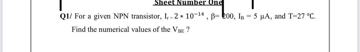 Sheet Number One
Q1/ For a given NPN transistor, I; = 2 * 10-14 , B= bo0, IB = 5 µA, and T=27 °C.
Find the numerical values of the VBE ?
