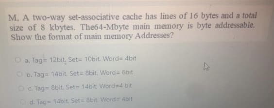 M, A two-way set-associative cache has lines of 16 bytes and a total
size of 8 kbytes. The64-Mbyte main memory is byte addressable.
Show the fommat of main memory Addresses?
O a. Tag= 12bit. Set= 10bit. Word= 4bit
O b. Tag= 14bit, Set= 8bit, Word= 6bit
Oc. Tag= 8bit. Set= 14bit. Word=4 bit
O d. Tag= 14bit. Set= 8bit. Word 4bit
