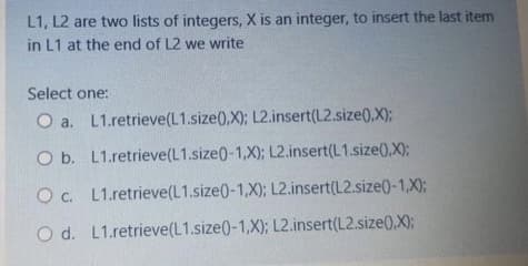 L1, L2 are two lists of integers, X is an integer, to insert the last item
in L1 at the end of L2 we write
Select one:
O a. L1.retrieve(L1.size(,X); L2.insert(L2.size(0,X);
O b. L1.retrieve(L1.size0-1,X); L2.insert(L1.size0.X);
Oc. L1.retrieve(L1.size0-1,X); L2.insert(L2.size(-1,X);
O d. L1.retrieve(L1.size(0-1,X); L2.insert(L2.size(),X);
