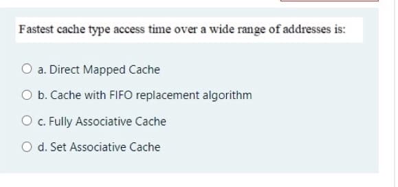 Fastest cache type access time over a wide range of addresses is:
O a. Direct Mapped Cache
O b. Cache with FIFO replacement algorithm
O . Fully Associative Cache
O d. Set Associative Cache
