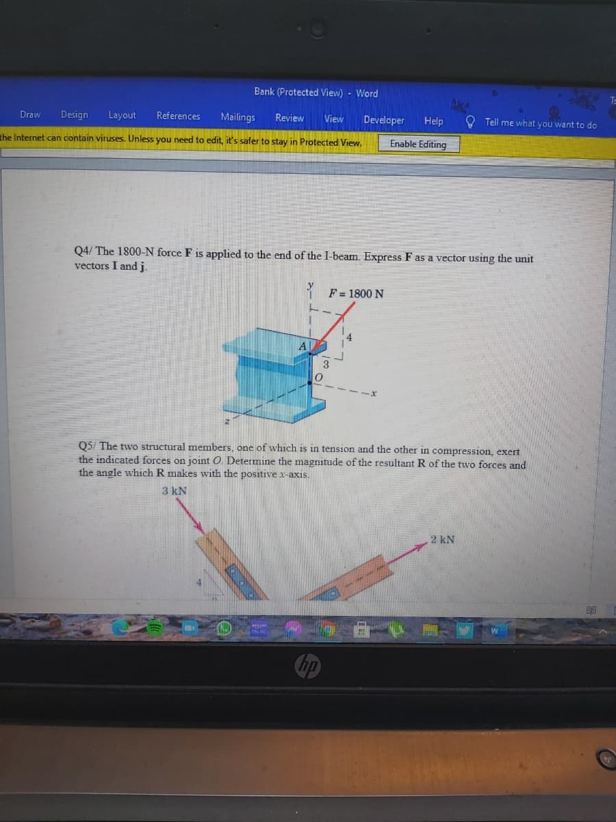 Bank (Protected View) - Word
Ts
Draw
Design
Layout
References
Mailings
Review
View
Developer
Help
Tell me what you want to do
the Internet can contain viruses. Unless you need to edit, it's safer to stay in Protected View.
Enable Editing
Q4/ The 1800-N force F is applied to the end of the I-beam. Express F as a vector using the unit
vectors I and j.
* F = 1800 N
A
3
Q5/ The two structural members, one of which is in tension and the other in compression, exert
the indicated forces on joint O. Determine the magnitude of the resultant R of the two forces and
the angle which R makes with the positivex-axis.
3 kN
2 kN
Smusic
