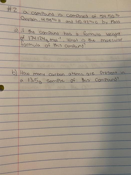 #2
acomPound is comPosed of 54.5070
Oxygen, 4.58% H and 40.92% C by Mass
a)if the comPound has a t
formula weight
ot | 14.124a moi, what is the molecular
formula of this compound?
O How many Curbon atoms are Present n
a 135g
of this Compound?
Somple
