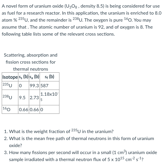 A novel form of uranium oxide (U3O8 , density 8.5) is being considered for use
as fuel for a research reactor. In this application, the uranium is enriched to 8.0
atom % 235U, and the remainder is 238U. The oxygen is pure 160. You may
assume that . The atomic number of uranium is 92, and of oxygen is 8. The
following table lists some of the relevant cross sections.
Scattering, absorption and
fission cross sections for
thermal neutrons
Isotope ss (b) sa (b) St (b)
235U 0
99.3 587
1.18x10
238U
9.5 2.73
5
160
0.66 0.66 0
1. What is the weight fraction of 235U in the uranium?
2. What is the mean free path of thermal neutrons in this form of uranium
oxide?
3. How many fissions per second will occur in a small (1 cm³) uranium oxide
sample irradiated with a thermal neutron flux of 5 x 1015 cm²² s´1?
