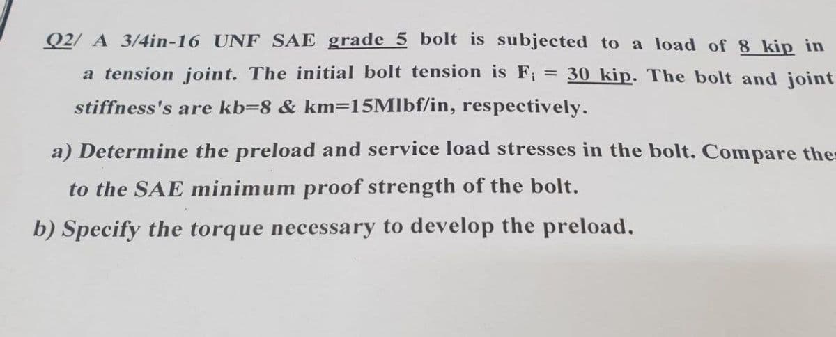 Q2/ A 3/4in-16 UNF SAE grade 5 bolt is subjected to a load of 8 kip in
a tension joint. The initial bolt tension is F
30 kip. The bolt and joint
stiffness's are kb=8 & km=15Mlbf/in, respectively.
a) Determine the preload and service load stresses in the bolt. Compare the
to the SAE minimum proof strength of the bolt.
b) Specify the torque necessary to develop the preload.
