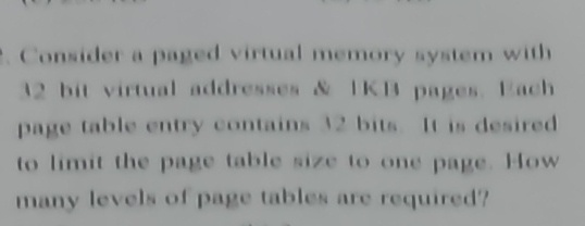 . Consider a paged virtual memory system with
12 bit virtual addresses & IKB pages Each
page table entry contains 12 bits It is desired
to limit the page table size to one page. How
many levels of page tables are required?
