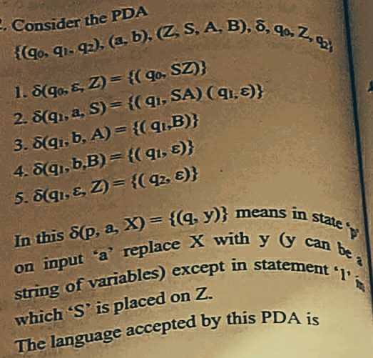 on input a' replace X with y y can be:
{(Go. q1. q2). (a. b), (Z S, A. B), 8. 96, Z, q
- Consider the PDA
(Go. qi. q). (a. b). (Z S. A. B), 5, qo. Z
1. S(go, E, Z) = {( qo, SZ)}
2. S(q1, a, S) = {(q, SA) ( qi,E)}
3. S(q1, b, A) = {( 9,B)}
4. 6q1, b,B) = {( 91, 8)}
5. Sqı, E, Z) = {( 92, E)}
%3D
state
which 'S' is placed on Z.
