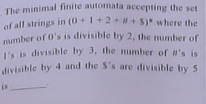 The minimal finite automata accepting the set
of all strings in (0+1+2 + # + $) where the
number of 0's is divisible by 2, the number of
I's is divisible by 3, the numnber of #'s is
divisible by 4 and the S's are divisible by 5
number of 0's is divisible by 2, the number of
U's is divisible by 3, the number of #'s is
divisible by 4 and the S's are divisible by 5
is
