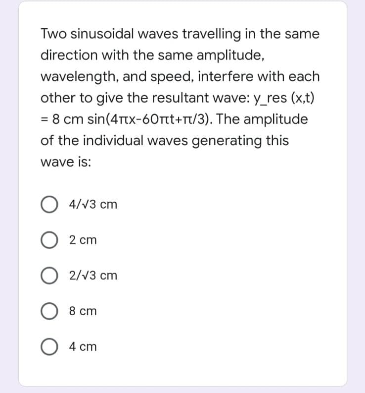 Two sinusoidal waves travelling in the same
direction with the same amplitude,
wavelength, and speed, interfere with each
other to give the resultant wave: y_res (x,t)
- 8 cm sin(4Ttx-60tt+rt/3). The amplitude
of the individual waves generating this
%3D
wave is:
O 4/V3 cm
2 cm
О 2/3
2/V3 cm
O 8 cm
cm
