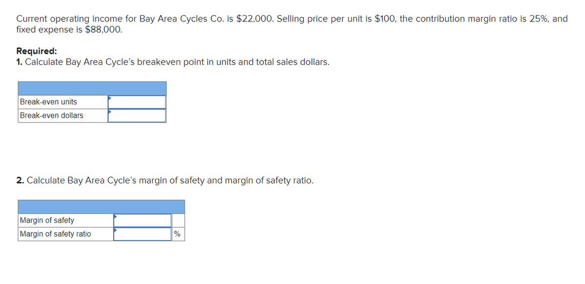 Current operating income for Bay Area Cycles Co. is $22,000. Selling price per unit is $100, the contribution margin ratio is 25%, and
fixed expense is $88,000.
Required:
1. Calculate Bay Area Cycle's breakeven point in units and total sales dollars.
Break-even units
Break-even dollars
2. Calculate Bay Area Cycle's margin of safety and margin of safety ratio.
Margin of safety
Margin of safety ratio
%
