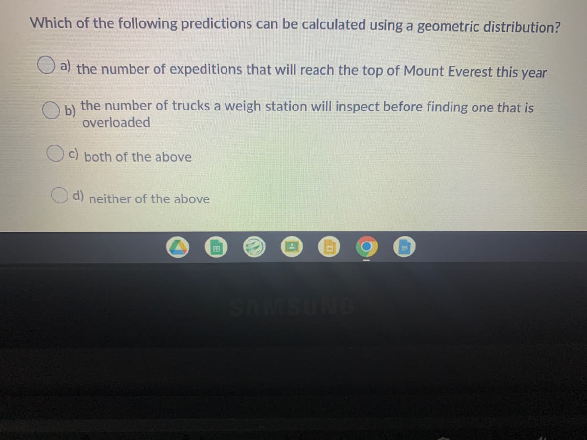 Which of the following predictions can be calculated using a geometric distribution?
O a) the number of expeditions that will reach the top of Mount Everest this year
the number of trucks a weigh station will inspect before finding one that is
b)
overloaded
C) both of the above
d) neither of the above
国
SAMSUNG
