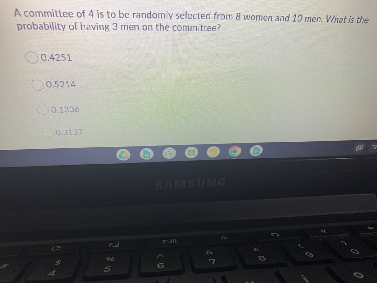 A committee of 4 is to be randomly selected from 8 women and 10 men. What is the
probability of having 3 men on the committee?
O 0.4251
0.5214
O0.1336
O0.3137
SAMSUNG
&
-7
6
