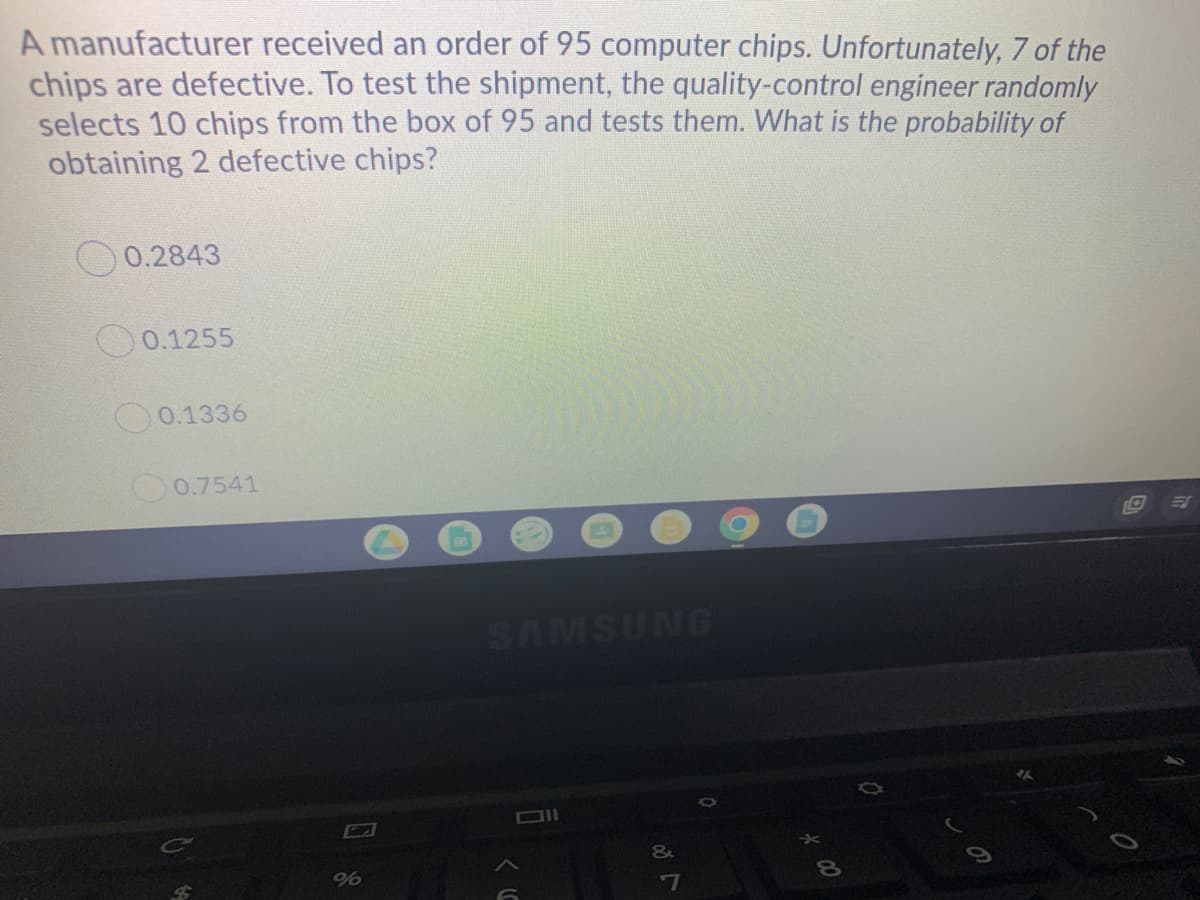 A manufacturer received an order of 95 computer chips. Unfortunately, 7 of the
chips are defective. To test the shipment, the quality-control engineer randomly
selects 10 chips from the box of 95 and tests them. What is the probability of
obtaining 2 defective chips?
0.2843
O0.1255
0.1336
0.7541
SAMSUNG
DII
%
