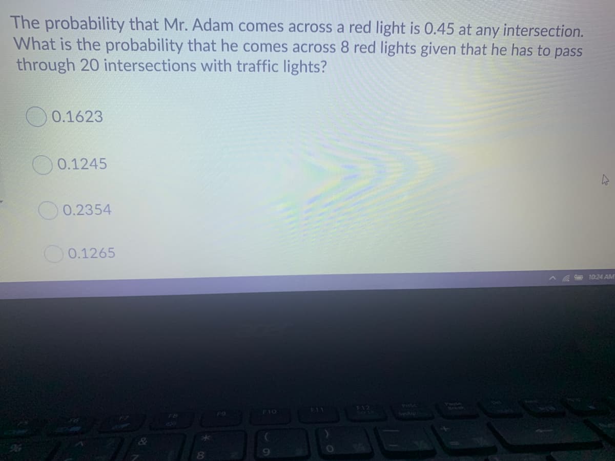 The probability that Mr. Adam comes across a red light is 0.45 at any intersection.
What is the probability that he comes across 8 red lights given that he has to pass
through 20 intersections with traffic lights?
0.1623
0.1245
0.2354
O 0.1265
10:24 AM
FI2
PUSC
F11
F10
96
