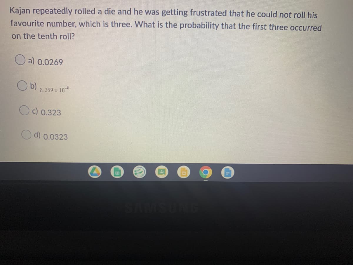 Kajan repeatedly rolled a die and he was getting frustrated that he could not roll his
favourite number, which is three. What is the probability that the first three occurred
on the tenth roll?
O a) 0.0269
O b)
8.269 x 10
c) 0.323
d) 0.0323
MISUNG
