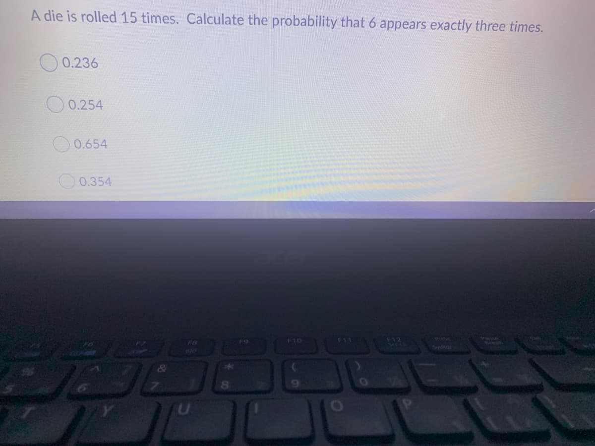 A die is rolled 15 times. Calculate the probability that 6 appears exactly three times.
0.236
O 0.254
0.654
0.354
812
F10
F11
Prese
F9
&
