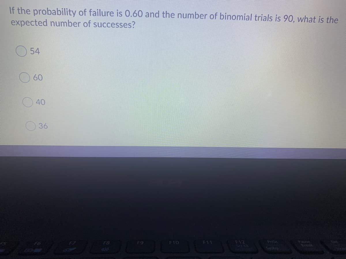 If the probability of failure is 0.60 and the number of binomial trials is 90, what is the
expected number of successes?
54
60
40
36
F7
F8
F9
F10
F11
F12
