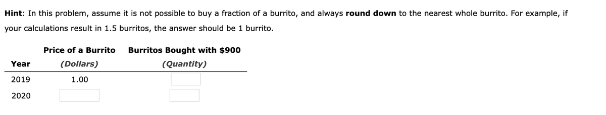 Hint: In this problem, assume it is not possible to buy a fraction of a burrito, and always round down to the nearest whole burrito. For example, if
your calculations result in 1.5 burritos, the answer should be 1 burrito.
Year
2019
2020
Price of a Burrito
(Dollars)
1.00
Burritos Bought with $900
(Quantity)