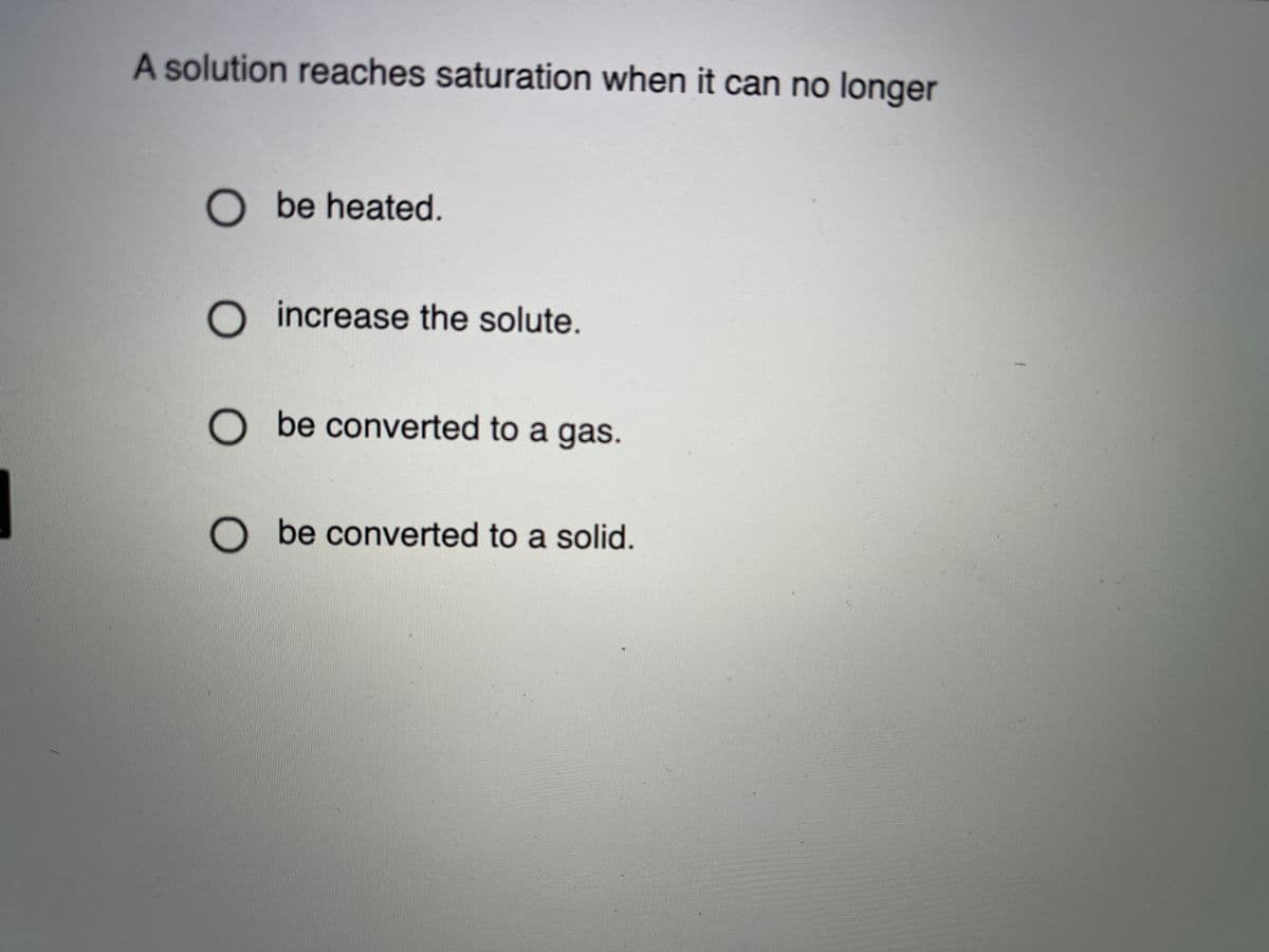 A solution reaches saturation when it can no longer
O be heated.
O increase the solute.
O be converted to a gas.
O be converted to a solid.
