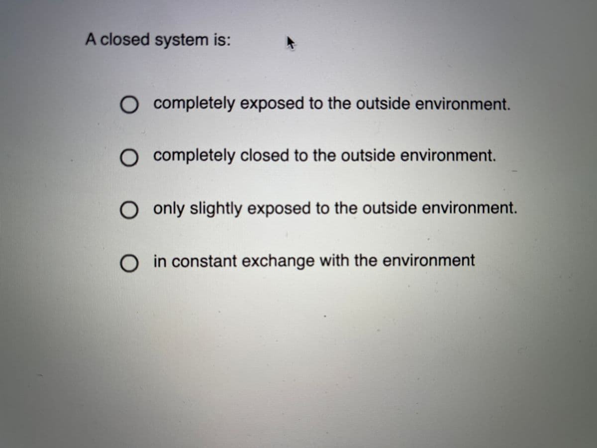 A closed system is:
O completely exposed to the outside environment.
O completely closed to the outside environment.
only slightly exposed to the outside environment.
O in constant exchange with the environment

