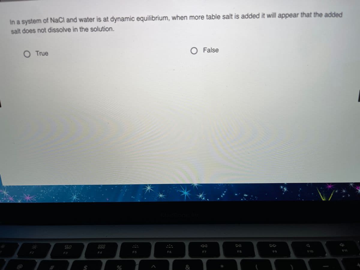 In a system of NaCl and water is at dynamic equilibrium, when more table salt is added it will appear that the added
salt does not dissolve in the solution.
O True
O False
MacBook
80
000
000
DII
DD
F2
F3
F4
F5
F6
F7
F8
F9
F10
$4
&
*
