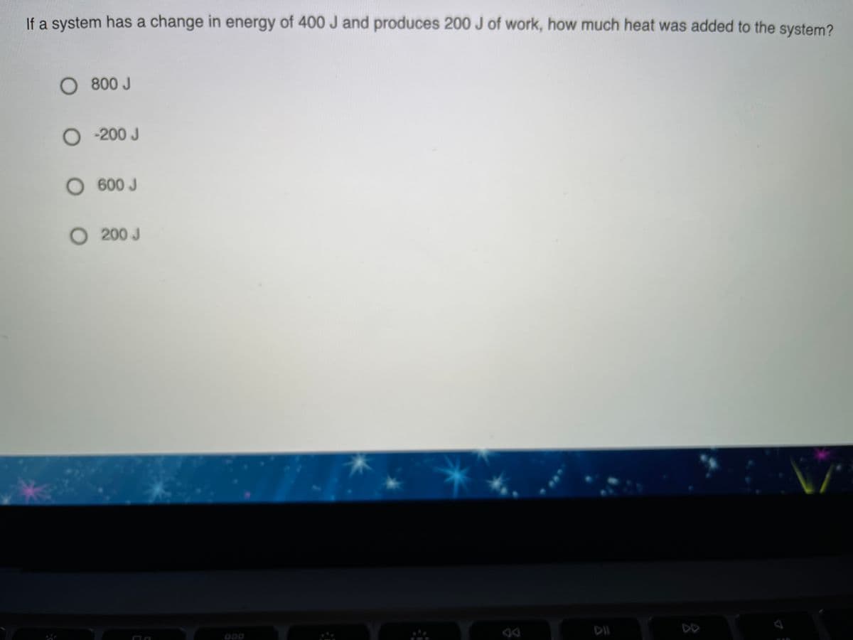 If a system has a change in energy of 400 J and produces 200 J of work, how much heat was added to the system?
O 800 J
O200 J
O 600 J
O 200 J
ODO
