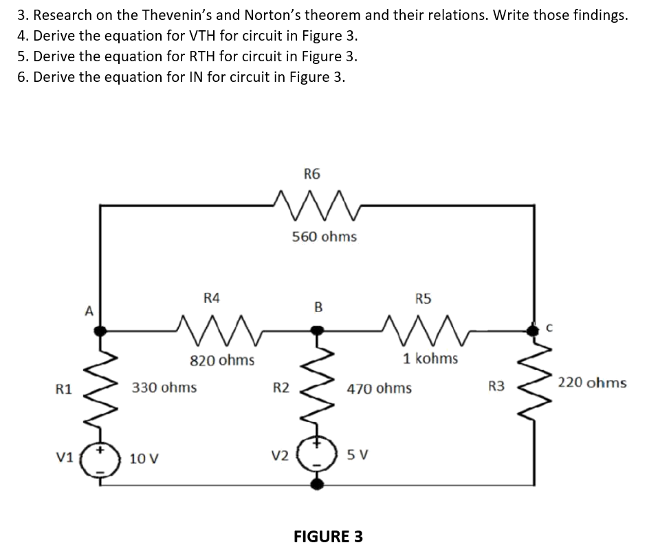 3. Research on the Thevenin's and Norton's theorem and their relations. Write those findings.
4. Derive the equation for VTH for circuit in Figure 3.
5. Derive the equation for RTH for circuit in Figure 3.
6. Derive the equation for IN for circuit in Figure 3.
R6
m
A
220 ohms
R1
V1
R4
m
820 ohms
330 ohms
10 V
R2
V2
560 ohms
B
R5
m
vo
1 kohms
470 ohms
5 V
FIGURE 3
R3