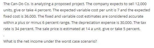 The Can-Do Co. is analyzing a proposed project. The company expects to sell 12,000
units, give or take 4 percent. The expected variable cost per unit is 7 and the expected
fixed cost is 36,000. The fixed and variable cost estimates are considered accurate
within a plus or minus 6 percent range. The depreciation expense is 30,000. The tax
rate is 34 percent. The sale price is estimated at 14 a unit, give or take 5 percent.
What is the net income under the worst case scenario?
