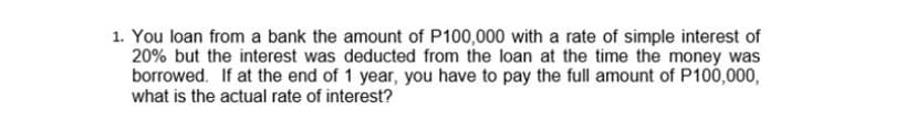 1. You loan from a bank the amount of P100,000 with a rate of simple interest of
20% but the interest was deducted from the loan at the time the money was
borrowed. If at the end of 1 year, you have to pay the full amount of P100,000,
what is the actual rate of interest?
