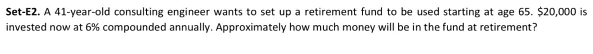 Set-E2. A 41-year-old consulting engineer wants to set up a retirement fund to be used starting at age 65. $20,000 is
invested now at 6% compounded annually. Approximately how much money will be in the fund at retirement?
